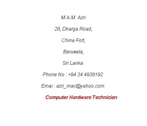 Text Box: M.A.M. Azri
28, Dharga Road,
China Fort,
Beruwala,
Sri Lanka.
Phone No : +94 34 4938192 
          Emai : azri_mac@yahoo.com            
             Computer Hardware Technician
 
