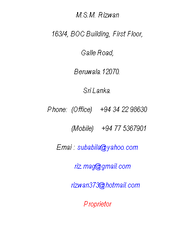 Text Box: M.S.M. Rizwan
163/4, BOC Building, First Floor,
Galle Road,
Beruwala.12070.
Sri Lanka.
Phone:  (Office)    +94 34 22 98630
            (Mobile)    +94 77 5367901
Emai : subabila@yahoo.com
     riz.mag@gmail.com
        rizwan373@hotmail.com
Proprietor
 

