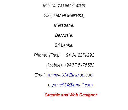 Text Box: M.Y.M. Yaseer Arafath
53/7, Hanafi Mawatha,
Maradana,
Beruwala,
Sri Lanka.
Phone:  (Res)    +94 34 2279292
            (Mobile)  +94 77 5175553
Emai : mymya034@yahoo.com
            mymya034@gmail.com
             Graphic and Web Designer
 
